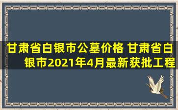 甘肃省白银市公墓价格 甘肃省白银市2021年4月最新获批工程项目汇总